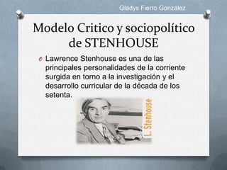 Gladys Fierro González


Modelo Critico y sociopolítico
     de STENHOUSE
 O Lawrence Stenhouse es una de las
  principales personalidades de la corriente
  surgida en torno a la investigación y el
  desarrollo curricular de la década de los
  setenta.
 