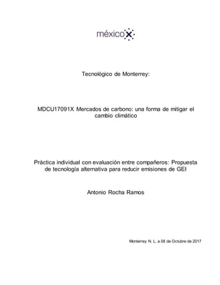 Tecnológico de Monterrey:
MDCU17091X Mercados de carbono: una forma de mitigar el
cambio climático
Práctica individual con evaluación entre compañeros: Propuesta
de tecnología alternativa para reducir emisiones de GEI
Antonio Rocha Ramos
Monterrey N. L. a 08 de Octubre de 2017
 
