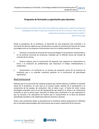 Proyectos Innovadores en la Escuela. La tecnología satelital como herramienta para el
estudio de casos
2013
Propuesta de formación y capacitación para docentes
“Se hace necesaria una mirada crítica sobre la tecnología que ponga sobre el tapete la perspectiva
pedagógica que defina el para qué se desea incluir las TIC y, más aún, cómo se hará esa
integración para lograr una educación de calidad.”
María Teresa Lugo
Desde la perspectiva de la enseñanza, el desarrollo de esta propuesta está orientado a la
concreción de diversos objetivos que consideramos cruciales en el proceso de inclusión de nuevas
tecnologías tanto en los proyectos institucionales como en el ámbito especifico de las aulas.
Favorecer un proceso de inclusión de nuevas tecnologías en las proyectos institucionales y
en las prácticas concretas de enseñanza, mediados por la reflexión acerca del sentido de
inclusión de las mismas.
Generar espacios para la construcción de proyectos que organicen el conocimiento en
torno a la resolución de problemáticas que favorezcan el trabajo interdisciplinario y
colaborativo.
Comprometer a la institución en un proceso de evaluación acerca de las practicas de
enseñanza que a su entender resultaron potentes en la construcción de aprendizajes
significativos
Nivel institucional
Sabemos que en la concreción de cualquier proyecto que intente repensar y modificar la situación
actual de la enseñanza, en este caso en la escuela media; necesita de la participación y el
compromiso de los equipos de conducción. Esto se debe a que el hecho de incluir nuevas
tecnologías entendido como el uso del equipamiento que desde CI se ofrece a las instituciones
escolares; es solo un primer paso; necesario sin dudas; pero insuficiente si lo que esperamos es
que las escuelas y los educadores de nuestro país se comprometan en la tarea de distribuir
aprendizajes duraderos y de calidad para todos los alumnos y alumnas.
Asumir este compromiso desde la perspectiva de la enseñanza implica preguntarse en definitiva
por la naturaleza epistemológica del conocimiento que se pone a disposición de los alumnos.
 