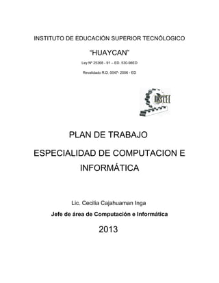 INSTITUTO DE EDUCACIÓN SUPERIOR TECNÓLOGICO
“HUAYCAN”
Ley Nº 25368 - 91 – ED. 530-98ED
Revalidado R.D. 0047- 2006 - ED
PLAN DE TRABAJO
ESPECIALIDAD DE COMPUTACION E
INFORMÁTICA
Lic. Cecilia Cajahuaman Inga
Jefe de área de Computación e Informática
2013
 