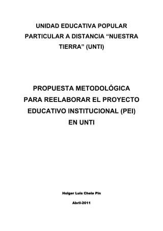 UNIDAD EDUCATIVA POPULAR PARTICULAR A DISTANCIA “NUESTRA TIERRA” (UNTI)<br />PROPUESTA METODOLÓGICA PARA REELABORAR EL PROYECTO EDUCATIVO INSTITUCIONAL (PEI) EN UNTI<br />Holger Luis Chele Pin<br />Abril-2011<br /> TOC  quot;
1-3quot;
    1.ANTECEDENTE PAGEREF _Toc290110309  3<br />2.OBJETIVO DE LA PROPUESTA PAGEREF _Toc290110310  3<br />3.LA GESTIÓN EDUCATIVA EN LA UNTI. PAGEREF _Toc290110311  4<br />4.EL PROYECTO EDUCATIVO INSTITUCIONAL COMO HERRAMIENTA DE TRANSFORMACIÓN DE LA GESTIÓN EDUCATIVA EN EL PROCESO UNTI. PAGEREF _Toc290110312  5<br />4.1.Propuesta de componentes para el PEI en UNTI. PAGEREF _Toc290110313  6<br />4.2.Propuestas de fases en la elaboración del PEI de UNTI. PAGEREF _Toc290110314  7<br />4.2.1.Fase 1: Autodiagnóstico de la realidad nacional de UNTI. PAGEREF _Toc290110315  8<br />4.2.2.Fase 2: Clarificación conceptual. PAGEREF _Toc290110316  8<br />4.2.3.Fase 3: Diagnóstico de la realidad interna y externa de UNTI. PAGEREF _Toc290110317  8<br />4.2.4.Fase 4: Reelaboración de la identidad de UNTI y de sus objetivos institucionales. PAGEREF _Toc290110318  9<br />4.2.5.Fase 5: Rediseño del proyecto curricular y de gestión de UNTI. PAGEREF _Toc290110319  9<br />4.2.6.Fase 7: Aprobación e implementación del PEI. PAGEREF _Toc290110320  11<br />5.ACLARACIONES GENERALES: PAGEREF _Toc290110321  11<br />6.PROPUESTA DE CRONOGRAMA PAGEREF _Toc290110322  11<br />Adjunto en Excel. PAGEREF _Toc290110323  11<br />7.BIBLIOGRAFÍA PAGEREF _Toc290110324  11<br />ANTECEDENTE<br />Con el afán de impulsar el FORTALECIMIENTO INSTITUCIONAL de la Unidad Educativa Popular Particular a Distancia Nuestra Tierra (UNTI), en un contexto que constantemente se transforma, considerando la experiencia educativa y conscientes de la evidente debilidad organizativa, desde inicios de 2011 se han realizado dos encuentros entre las extensiones de UNTI.<br />Con la idea de consolidar elementos que permitan reconstruir la filosofía marco (misión, visión y objetivos) de la institución, se realizó el encuentro I.<br />Con ideas más claras el encuentro II buscaba consensuar acuerdos para la innovación/implementación del Proyecto Educativo Institucional y en concreto para la reelaboración/adaptación de la malla curricular del nuevo bachillerato ecuatoriano a la UNTI y la reelaboración de los módulos contemplados en el proyecto de inserción laboral de la extensión Azuay.<br />Fruto de estas actividades, actualmente se cuenta con aportes de dos extensiones para redefinir la visión y misión institucional, se ha adaptado las mallas del bachillerato que propone el ministerio de educación, se han creado equipos para la reelaboración del PEI y se está ejecutando una agenda cuyo fin es darle continuidad hasta culminar e implementar  el PEI.<br />Los pasos dados hasta el momento obedecen al criterio de atención prioritaria en las dificultades que directamente repercuten de forma negativa en la institución. Por este motivo, la agenda prioriza adaptar la malla curricular del BGU a la de UNTI para posterior elaborar los módulos que exige el proyecto de Azuay, sin olvidar la secuencia lógica que debería seguirse en la elaboración completa del PEI.<br />En este sentido, lo que se está intentando es organizar coherentemente el trabajo a partir de lo que ya se ha realizado, mediante la metodología que se propone a continuación.<br />OBJETIVO DE LA PROPUESTA<br />Orientar la reelaboración del PEI en UNTI desde una perspectiva dialógica y dialógica que contemple la experiencia, la realidad local y global, la participación, la democracia, LA INCIDENCIA POLÍTICA CON CONCIENCIA, una perspectiva humanista e integral que supere la incoherencia del discurso con la práctica, para así garantizar su sostenibilidad y por lo tanto alcanzar los objetivos institucionales.<br />LA GESTIÓN EDUCATIVA EN LA UNTI.<br />Una de las conclusiones sostenidas por las extensiones de UNTI y ratificadas en los dos encuentros realizados, es la debilidad organizativa que cobija a la institución cuyo principal factor es la falta de un PEI elaborado, implementado y evaluado de forma consensuada con la participación de todas las extensiones.<br />Esto ha desencadenado múltiples efectos negativos, pero también ha conducido al consenso de su urgente reelaboración. Así, el equipo está convencido de ello y considera que “la importancia del PEI es incuestionable” argumentando que “sólo de esta forma podremos organizarnos y caminar todos en una misma dirección para lograr cumplir nuestros sueños como institución” realizar cita desde la memoria”<br />Para lograrlo es preciso realizar la gestión de la organización educativa desde un posicionamiento teórico o epistemológico “que como un necesario marco de referencia conduce todas las fases del proceso” <br />Una opción teórica y epistemológica donde no se considere a los actores de la comunidad educativa como objetos utilizados para hacer política partidista e incrementar el crecimiento económico de uno pocos, donde la institución no se la considere una máquina de hacer dinero ni tampoco una cantera de políticos partidistas. Una opción que nos lleve al reto de trabajar desde y con la realidad, desde y con la comunidad, donde no se tomen las decisiones desde un escritorio ignorando la realidad y la opinión de quienes hacen la institución, sus extensiones.<br />Al asumir el trabajo desde esta perspectiva, necesariamente nos exige tomar  en cuenta la experiencia, la realidad local y global, la participación, la democracia, el diálogo, LA INCIDENCIA POLÍTICA CON CONCIENCIA, una perspectiva humanista e integral que supere la incoherencia del discurso con la práctica. <br />En este sentido se asume el concepto de gestión educativa de Mario Noches, el que considera que la gestión educativa es: <br />“conjunto de acciones sistemáticas, coordinadas e integradas realizadas de forma democrática por la comunidad educativa, en los ámbitos pedagógico, curricular, administrativo, organizativo y comunitario; que tienen como centro a los estudiantes del centro educativo, y tiene como finalidad el logro de la calidad de la educación con equidad para todos y todas.<br />En términos de aporte, el autor considera que contribuirá al fortalecimiento humanista de los sujetos actores de la comunidad educativa, permitiendo superar el desencuentro existente entre las extensiones, impulsando la responsabilidad de todos a nivel nacional para superar lo local que en alguna medida ha evidenciado actos de individualismos y hablar todos en un mismo leguaje independientemente de las creencias individuales.<br />EL PROYECTO EDUCATIVO INSTITUCIONAL COMO HERRAMIENTA DE TRANSFORMACIÓN DE LA GESTIÓN EDUCATIVA EN EL PROCESO UNTI.<br />Desde la perspectiva de gestión educativa propuesta, el PEI se sitúa como una herramienta unificadora en la que convergen en un solo fin (objetivos institucionales) la opción teórica y epistemológica asumida, la definición institucional, las propuestas curriculares y de gestión y un sistema de que permitiría evaluar el proyecto. Como una herramienta que transformará la vida de la UNTI.<br />Por lo tanto, su estructura y sus fases de elaboración deben estar en coherencia con lo que se ha planteado y se debe evidenciar en cada una de las actividades que se realicen.<br />Propuesta de componentes para el PEI en UNTI.<br />Proyecto Educativo Institucional<br /> Nombre de la Institución<br />Año<br />PRESENTACIÓN (debe ser breve y en la misma se puede mostrar aspectos como los siguientes)<br />¿Quiénes participaron en su elaboración? <br />¿Cómo se organizaron para su diseño y elaboración? <br />¿Cómo participaron los actores en el desarrollo del diseño propuesto? <br />¿Qué fases contemplaron para su desarrollo?<br />¿Qué vigencia tiene  o tendrá este PEI? (desde............ a.......... años)<br />DATOS INFORMATIVOS DE LA UNTI<br />ANTECEDENTES Y JUSTIFICACIÓN<br />MARCO REFERENCIAL<br />CONTEXTO MUNDIAL Y SOCIEDAD<br />Globalización<br />Calentamiento global<br />LA GESTIÓN ESCOLAR <br />Modelos de gestión escolar en América Latina<br />El contexto legal de la educación en América Latina y particularmente en Ecuador<br />LA EDUCACIÓN EN EL SIGLO XXI (este inciso (3) sigue las ideas del INEPE)<br />DEFINICIÓN INSTITUCIONAL<br />RESEÑA HISTÓRICA DE UNTI (breve)<br />IDENTIDAD <br />Misión<br />Visión<br />Principios<br />Valores<br />Objetivos (INSTITUCIONALES)<br />REALIDAD INTERNA Y EXTERNA DE UNTI<br />Diagnóstico situacional externo (del contexto ecuatoriano, pero fundamentalmente en la localidad de incidencia de UNTI)<br />Diagnóstico situacional interno <br />NUESTRA PROPUESTA EDUCATIVA<br />PROPUESTA PEDAGÓGICA-CURRICULAR<br />Marco Conceptual (paradigmas educativos, contexto, objetivos institucionales (todo lo que la institución tenga de sí misma, SIN REPETIR LO  EXPUESTO EN EL marco referencial PEI))<br />Estructura curricular (Objetivos educativos, BACHILLERATOS, contenidos, recursos didácticos, metodologías)<br />Subsistema de evaluación<br />Formación docente<br />PROPUESTA DE GESTIÓN<br />Administrativa-financiera<br />Organizativa-Operativa<br />Proyectos complementarios<br />Horarios<br />Plan operativo anual (también se pude realizar uno de forma plurianual)<br />SISTEMA DE MONITOREO Y EVALUACIÓN <br />BIBLIOGRAFIA<br />ANEXOS<br />Propuestas de fases en la elaboración del PEI de UNTI.<br />Es imprescindible integrar a esta propuesta los insumos de los encuentros I (20 de enero)  y II (14 al 16 de marzo). Resulta importante en la medida que son actividades que necesariamente se realizan en la elaboración del PEI y qué a pesar de que no estuvieron integradas dentro de un marco metodológico de planificación como el que se propone, permitieron esclarecer la realidad de UNTI en sus distintas dimensiones, reconocer sus mayores debilidades y sus efectos y condujeron de esta manera a un replanteamiento como institución para así iniciar una nueva fase de fortalecimiento institucional mediante la reelaboración del PEI.<br />Considerando todo lo antes expuesto se propone como fases, las siguientes:<br />Fase 1: Autodiagnóstico de la realidad nacional de UNTI.<br />Fase 2: Clarificación conceptual.<br />Fase 3: Diagnóstico de la realidad interna y externa del UNTI.<br />Fase 4: Reelaboración de la identidad de UNTI y de sus objetivos institucionales. <br />Fase 5: Rediseño del proyecto curricular y de gestión de UNTI.<br />Fase 6: Diseño del sistema de evaluación del proyecto.<br />Fase 7: Aprobación del proyecto (Institución y Ministerio de Educación)<br />Fase 1: Autodiagnóstico de la realidad nacional de UNTI.<br />Con la realización de estos encuentros (ver memorias 1 y 2 en  http://www.campesinos-fmlgt.org.ec/pei%202011/) se logró ubicar los problemas medulares por los que atraviesa la Institución y establecer una agenda que compromete a todas las extensiones en un trabajo conjunto que permitirá atender de forma prioritaria cada problema.<br />De esta manera, se puede concluir que esta fase fue clave para:<br />Reflexionar sobre la realidad actual interna y externa de la UNTI.<br />Identificar las diferentes dificultades que afronta la institución y  priorizar la reelaboración del PEI.<br />Motivar y comprometer a los coordinadores en la reelaboración del PEI.<br />Recoger algunos elementos que permitirán reestructurar la identidad institucional.<br />Conformación de equipos locales y nacionales que trabajarán en la reelaboración del PEI y equipo curricular.<br />Elaboración de agenda que establece como prioridad la reelaboración del PEI y de forma urgente el Currículo.<br />Fase 2: Clarificación conceptual.<br />Es el momento de posicionarse teórica y epistemológicamente en una concepción del PEI, para asumir comprometidos y conscientemente su reelaboración. <br />De esta forma deberían realizarse actividades para:<br />Socialización de lo que se ha realizado en relación al fortalecimiento de UNTI (Únicamente para las UNTIs de Imbabura, el Empalme y Quito)<br />Asumir una concepción teórica y epistemológica del PEI. <br />Aprobar consensualmente la metodología propuesta para reelaborar el PEI y el Currículo.<br />Reconocer los actores involucrados en la reelaboración del PEI, determinando en cada grupo el nivel de participación que tendrán.<br />Determinar roles de cada equipo.<br />Fase 3: Diagnóstico de la realidad interna y externa de UNTI.<br />Conviene realizar el diagnostico por dimensiones de la gestión escolar, para lo cual es necesario tener claridad en lo que esto significa, tarea de la fase de aclaración conceptual. <br />Las dimensiones consideradas en esta propuesta son:<br />Pedagógica-curricular<br />Administrativa financiera<br />Organizativa operacional<br />Convivencial<br />Socio comunitaria<br />Lo que debe conducir a aplicación de un FODA u otras herramientas por dimensiones.<br />Los resultados -sistematizados- del diagnóstico se presentan a la comunidad educativa y se consolidan documentalmente, porque servirán como una referencia fundamental para el diseño de todo el Proyecto Educativo.<br />Al tener sistematizada la información, es necesario priorizarla, de manera que se identifiquen los problemas que se deben tratar con más urgencia. <br />Así, lo que se precisa hacer es <br />Realizar un sondeo para identificar la información que se tiene y la que hace falta. <br />Taller de Nacional de Herramientas<br />Elaboración de herramientas para recuperar información y para obtener la que hace falta.<br />Aprobación de metodología para elaborar el Currículo.<br />Aplicación de las herramientas.<br />FODA nacional y socialización de resultados de las aplicaciones de herramientas.<br />Fase 4: Reelaboración de la identidad de UNTI y de sus objetivos institucionales.<br />Es el momento de partir de la realidad conocida y fundamentada para definirse y clarificarse como institución, concretando la personalidad de la institución en una:<br />Misión<br />Visión<br />Objetivos<br />Principios <br />Valores <br />Los cuales guiarán el proceso posterior.<br />Fase 5: Rediseño del proyecto curricular y de gestión de UNTI.<br />Algunos autores consideran al proyecto curricular como “la médula” del PEI, puesto que define el carácter educativo de la institución, y su propuesta pedagógica.<br />Ya se ha explicado antes el avance que se tiene en la elaboración del Currículo y por razones de prioridad conviene continuar en su elaboración paralela al resto del PEI. Esto hace que se deba contar con una metodología. La misma ya está en proceso de elaboración.<br />Para elaborar el proyecto de gestión administrativo, organizacional y el convivencial conviene definir responsabilidades durante el proceso, en la media que se van culminando las fases anteriores debido a los pocos elementos con que se cuenta en los grupos.<br />El plan operativo anual es la planificación derivada de las acciones que se plantean en el resto de los componentes del PEI y debe cubrir un año de duración, aunque algunos consideran que se puede hacer un plan plurianual.<br />Para esta fase se deben integrar las siguientes actividades:<br />Aclaraciones conceptuales del currículo.<br />Elaboración del Currículo<br />Aprobación del Currículo.<br />Distribución de roles en la elaboración los proyectos de gestión administrativos, organizacional y convivencial.<br />Aclaración conceptual para la elaboración del proyecto de gestión administrativa, organizaciones y convivencial<br />Elaboración del los proyectos de gestión administrativos, organizacional y convivencial<br />Aprobación de los proyectos de gestión administrativo, organizacional y convivencial <br />Diseño del POA<br />Aprobación del POA<br />Fase 6: Diseño del sistema de evaluación del proyecto.<br />Los componentes del PEI ya diseñados ofrecen los criterios e indicadores que se deben tener en cuenta para evaluar el desarrollo de todo el proyecto, así como para la definición de la forma en que se animará todo este proceso.<br />Fase 7: Aprobación e implementación del PEI. <br />A esta fase corresponde:<br />Socializar el PEI en UNTI y considerando la opinión del equipo en otras instituciones.<br />Aprobar el PEI internamente.<br />Presentar el PEI al Ministerio de educación<br />Aplicaciones de las sugerencias del Ministerio (sólo si es necesario)<br />Aprobación del ministerio<br />Implementación<br />Evaluación a partir del sistema de monitoreo y evaluación del proyecto<br />ACLARACIONES GENERALES:<br />No se debe esperar a la última fase del PEI para iniciar su redacción, desde la fase 2, se debe determinar el equipo de redacción que irá recogiendo los insumos de cada actividad y escribiéndolos. Este mismo equipo tendrá la responsabilidad de investigar y escribir el marco de referencia.<br />PROPUESTA DE CRONOGRAMA<br /> HYPERLINK quot;
cronograma.xlsxquot;
 Adjunto en Excel.<br />BIBLIOGRAFÍA<br />Álvaro Lugo, Lilian, LA SISTEMATIZACIÓN SEMINARIO-TALLER, Quito, INEPE, 2005.<br />Aguilera, Juan Carlos y Gálvez Castro Leonardo Hermógenes, La gestión educativa desde una perspectiva humanista, Valparaíso Santiago Chile, Universidad Adolfo Ibañes, 2004. DISPONIBLE EN: http://books.google.com/books?id=YAE2QNNw3Q4C&pg=PA77&dq=modelos+gestion+educativa&hl=es&ei=_3icTeLzN8eutwfvncHJBw&sa=X&oi=book_result&ct=result&resnum=3&ved=0CDIQ6AEwAg#v=onepage&q&f=false<br />Casassus, Juan, Problemas de la Gestión Educativa en América Latina, Chile, 2000. DISPONIBLE EN: http://pasosvagabundos.com/archivos/Lecturas%20de%20trabajo%20para%20educadores/gestion%20educativa/ploblemas%20gestion%20educ%20en%20al.pdf  <br />Jacir, Ana y Marín, Rolando El proyecto educativo institucional: un camino hacia la calidad educativa, El Salvador, Ministerio de Educación, 2002<br />Noches, Mario Gestión Educativa y auto sostenibilidad de los Centros de Recursos de Aprendizaje”, Nueva San Salvador, La Libertad, Octubre de 2000.<br />UNTI, Memoria 2do taller, Ecuador, 2011.DISPONIBLE EN: http://www.campesinos-fmlgt.org.ec/pei%202011/?category_name=memorias.<br />