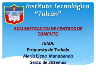 Instituto Tecnológico
        “Tulcán”
ADMINISTRACION DE CENTROS DE
         COMPUTO
            TEMA:
    Propuesta de Trabajo
   María Elena Manobanda
     Sexto de Sistemas
 