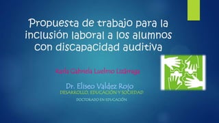 Propuesta de trabajo para la
inclusión laboral a los alumnos
con discapacidad auditiva
Karla Gabriela Luelmo Lizárraga

Dr. Eliseo Valdez Rojo

DESARROLLO, EDUCACIÓN Y SOCIEDAD
DOCTORADO EN EDUCACIÓN

 