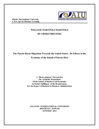 Atlantic International University 
A New Age for Distance Learning 
WILLIAM MARTINEZ MARTINEZ 
ID: UB30627BBU39202 
The Puerto Rican Migration Towards the United States: Its Effects in the 
Economy of the Island of Puerto Rico 
A Thesis proposal Presented to 
The Academic Department 
Of the School of Business and Economics 
In Partial Fulfillment of the Requirements 
For the Degree of Bachelor in Business Administration 
ATLANTIC INTERNATIONAL UNIVERSITY 
HONOLULU, HAWAII 
SUMMER 2014 
 