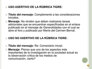  USO ASERTIVO DE LA RÚBRICA TIGRE:
 Título del mensaje: Complemento a las consideraciones
iniciales.
 Mensaje: No olviden que deben realizarse tareas
adicionales que se encuentran especificadas en el enlace
publicado en el mensaje de Generalidades con el cual se
abre el foro y publicado por María del Carmen Bernal.
 USO NO ASERTIVO DE LA RÚBRICA TIGRE:
 Título del mensaje: Re: Comentario inicial.
 Mensaje: Pienso que uno de los aspectos más
importantes de la investigación en la sociedad actual es
la observación crítica de los medios de comunicación,
cierto?
 