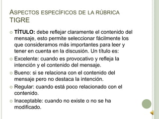 ASPECTOS ESPECÍFICOS DE LA RÚBRICA
TIGRE
 TÍTULO: debe reflejar claramente el contenido del
mensaje, esto permite seleccionar fácilmente los
que consideramos más importantes para leer y
tener en cuenta en la discusión. Un título es:
 Excelente: cuando es provocativo y refleja la
intención y el contenido del mensaje.
 Bueno: si se relaciona con el contenido del
mensaje pero no destaca la intención.
 Regular: cuando está poco relacionado con el
contenido.
 Inaceptable: cuando no existe o no se ha
modificado.
 