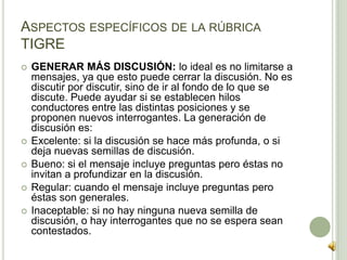  GENERAR MÁS DISCUSIÓN: lo ideal es no limitarse a
mensajes, ya que esto puede cerrar la discusión. No es
discutir por discutir, sino de ir al fondo de lo que se
discute. Puede ayudar si se establecen hilos
conductores entre las distintas posiciones y se
proponen nuevos interrogantes. La generación de
discusión es:
 Excelente: si la discusión se hace más profunda, o si
deja nuevas semillas de discusión.
 Bueno: si el mensaje incluye preguntas pero éstas no
invitan a profundizar en la discusión.
 Regular: cuando el mensaje incluye preguntas pero
éstas son generales.
 Inaceptable: si no hay ninguna nueva semilla de
discusión, o hay interrogantes que no se espera sean
contestados.
ASPECTOS ESPECÍFICOS DE LA RÚBRICA
TIGRE
 