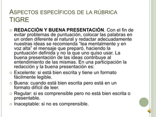  REDACCIÓN Y BUENA PRESENTACIÓN. Con el fin de
evitar problemas de puntuación, colocar las palabras en
un orden diferente al natural y redactar adecuadamente
nuestras ideas se recomienda “lea mentalmente y en
voz alta” el mensaje que preparó, haciendo la
puntuación definida y no la que uno quiso usar. La
buena presentación de las ideas contribuye al
entendimiento de las mismas. En una participación la
redacción y la buena presentación es:
 Excelente: si está bien escrita y tiene un formato
fácilmente legible.
 Buena: cuando está bien escrita pero está en un
formato difícil de leer.
 Regular: si es comprensible pero no está bien escrita o
presentable.
 Inaceptable: si no es comprensible.
ASPECTOS ESPECÍFICOS DE LA RÚBRICA
TIGRE
 