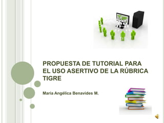 PROPUESTA DE TUTORIAL PARA
EL USO ASERTIVO DE LA RÚBRICA
TIGRE
María Angélica Benavides M.
 