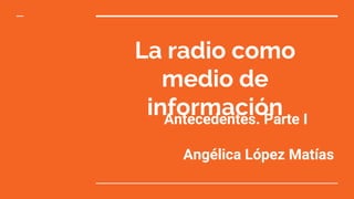 La radio como
medio de
informaciónAntecedentes. Parte I
Angélica López Matías
 