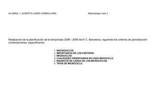 ALUMNO: J. ALBERTO LASEN CARBALLEIRA Metodología nivel 3
Realización de la planificación de la temporada 2008 - 2009 del F.C. Barcelona, siguiendo los criterios de periodización
contemporánea, especificando:
1. MACROCICLOS
2. IMPORTANCIA DE LOS PARTIDOS.
3. MESOCICLOS.
4. CUALIDADES PRIORITARIAS EN CADA MESOCICLO.
5. MAGNITUD DE CARGA DE LOS MICROCICLOS.
6. TIPOS DE MICROCICLO.
 