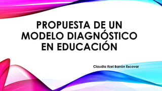 PROPUESTA DE UN 
MODELO DIAGNÓSTICO 
EN EDUCACIÓN 
Claudia Itzel Barrón Escovar 
 
