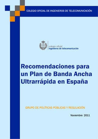 Recomendaciones para
un Plan de Banda Ancha
Ultrarrápida en España
GRUPO DE POLÍTICAS PÚBLICAS Y REGULACIÓN
COLEGIO OFICIAL DE INGENIEROS DE TELECOMUNICACIÓN
Noviembre 2011
 