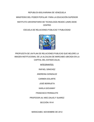 REPUBLICA BOLIVARIANA DE VENEZUELA

 MINISTERIO DEL PODER POPULAR PARA LA EDUCACIÓN SUPERIOR

  INSTITUTO UNIVERSITARIO DE TECNOLOGÍA READIC (UNIR) SEDE
                          CENTRO

        ESCUELA DE RELACIONES PÚBLICAS Y PUBLICIDAD




PROPUESTA DE UN PLAN DE RELACIONES PUBLICAS QUE MEJORE LA
IMAGEN INSTITUCIONAL DE LA ALCALDIA DE MARCAIBO UBICADA EN LA
                  CAPITAL DEL ESTADO ZULIA.

                        INTEGRANTES:

                      RAFAEL SÁNCHEZ

                     ANDREINA GONZALEZ

                      CARMEN SOLARTE

                       JOSÉ BERRUETA

                      KARLA GIOVANNY

                    FRANCISCO PERNALETE

              PROFESOR (A): MSC.DALIELY SUAREZ

                        SECCIÓN: R141




                MARACAIBO, NOVIEMBRE DE 2012
 