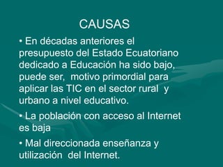 CAUSAS  En décadas anteriores el presupuesto del Estado Ecuatoriano dedicado a Educación ha sido bajo, puede ser,  motivo primordial para aplicar las TIC en el sector rural  y urbano a nivel educativo.