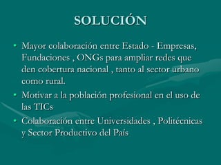 CONSECUENCIASLa brecha digital se agranda en la población.Población  adulta desmotivada  en el uso de las TIC.Encarecimiento de productos tecnológicos, por lo tanto, difícil adquisición.Escasa conectividad  al Internet.Niños y jóvenes que tienen acceso a la Internet  no lo usan para fines creativos. Retraso económico y tecnológico.Brechas entre población rural y urbana   en el uso de nuevas tecnologías.