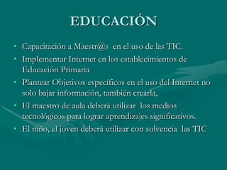 Crear telecentros  con Internet de Banda Ancha a nivel urbano y rural para la población común,   capacitarlos .EMPRESASIncentivar  a los micro, pequeños, medianos empresarios  a la utilización de hardware, software, contenidos y servicios. Para mejorar  productividad y competividad a nivel nacional y regional.Mejorar la comunicación entre empresarios    micro, pequeños, medianos  del País para formar nuevos bloques  de exportación.Ofrecer trabajo a través de la  Red.