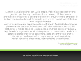 PROPUESTA DE VALOR

Adrián Chiogna
«Adrián es un profesional con vuelo propio. Podemos encontrar mucha
gente capacitada y con ideas claras, pero es difícil encontrar
profesionales dispuestos a poner por delante el proyecto de la empresa, la
lealtad con los objetivos e intereses de la misma, la honestidad intelectual
a sus propios intereses.
Asimismo, agrega a su experiencia la creatividad y flexibilidad necesarias
para entender cada situación y buscar la solución adecuada a cada
problema. El molde con que se gesta cada empresa es único y propio y
requiere de una gran capacidad de quienes las acompañan desde una
gerencia profesional o una consultoría, para encontrar los caminos
adecuados que les permitan avanzar en un sentido positivo.
Adrián tiene esta capacidad, conocimiento y flexibilidad».
Lic. Mariano Chilibroste Mayol
Presidente de MCAnet S.A.

Recomendaciones efectuadas por otros profesionales

 