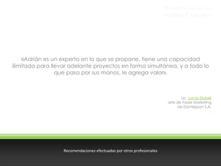 PROPUESTA DE VALOR

Adrián Chiogna

«Adrián es un experto en lo que se propone, tiene una capacidad

ilimitada para llevar adelante proyectos en forma simultánea, y a todo lo
que pasa por sus manos, le agrega valor».

Lic. Lucas Stubelj
Jefe de Trade Marketing
de Dai-Nippon S.A.
.

Recomendaciones efectuadas por otros profesionales

 