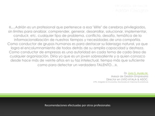 PROPUESTA DE VALOR

Adrián Chiogna

«…Adrián es un profesional que pertenece a esa "élite" de cerebros privilegiados,

sin límites para analizar, comprender, generar, desarrollar, solucionar, implementar,
conducir, etc. cualquier tipo de problema, conflicto, desafío, temática de la
informacionalización de nuestros tiempos y necesidades de una compañía.
Como conductor de grupos humanos es para destacar su liderazgo natural, ya que
logra el encolumnamiento de todos detrás de su amplia capacidad y destreza.
Como conductor de empresas es una autoridad en cada tema de cada área de
cualquier organización. Diría yo que es un joven sobresaliente y a quien conozco
desde hace más de veinte años en su faz intelectual, tiempo más que suficiente
como para detectar un verdadero TALENTO…».
Dr. Livio S. Ayala M.
Asesor de Gestión Empresaria
Director en LIVIO AYALA & ASOC.

CPN, Mágister en Economía, Doctorado en Ciencias Económicas

Recomendaciones efectuadas por otros profesionales

 