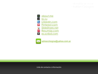 PROPUESTA DE VALOR

Adrián Chiogna
about.me
re.vu
Linkedin.com
Pinterest.com
SlideShare.net
ResumUp.com
es.scribd.com
adrianchiogna@yahoo.com.ar

Links de contacto e información

 
