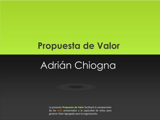 Propuesta de Valor

Adrián Chiogna

La presente Propuesta de Valor facilitará la comprensión
de los skills presentados y la capacidad de éstos para
generar Valor Agregado para la organización.

 