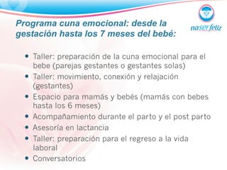 Programa cuna emocional: desde la 
gestación hasta los 7 meses del bebé: 
— Taller: preparación de la cuna emocional para el 
bebe (parejas gestantes o gestantes solas) 
— Taller: movimiento, conexión y relajación 
(gestantes) 
— Espacio para mamás y bebés (mamás con bebes 
hasta los 6 meses) 
— Acompañamiento durante el parto y el post parto 
— Asesoría en lactancia 
— Taller: preparación para el regreso a la vida 
laboral 
— Conversatorios 
 