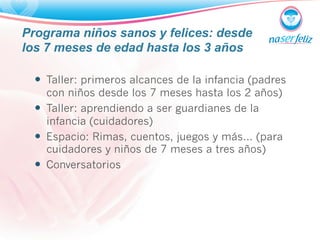 Programa niños sanos y felices: desde 
los 7 meses de edad hasta los 3 años 
— Taller: primeros alcances de la infancia (padres 
con niños desde los 7 meses hasta los 2 años) 
— Taller: aprendiendo a ser guardianes de la 
infancia (cuidadores) 
— Espacio: Rimas, cuentos, juegos y más… (para 
cuidadores y niños de 7 meses a tres años) 
— Conversatorios 
 