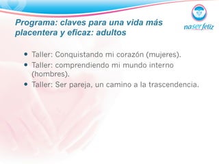 Programa: claves para una vida más 
placentera y eficaz: adultos 
— Taller: Conquistando mi corazón (mujeres). 
— Taller: comprendiendo mi mundo interno 
(hombres). 
— Taller: Ser pareja, un camino a la trascendencia. 
 