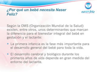 ¿Por qué un bebé necesita Naser 
Feliz? 
Según la OMS (Organización Mundial de la Salud) 
existen, entre otros, unos determinantes que marcan 
la diferencia para el bienestar integral del bebé en 
gestación y el lactante: 
— La primera infancia es la fase más importante para 
el desarrollo general del bebé para toda la vida. 
— El desarrollo cerebral y biológico durante los 
primeros años de vida depende en gran medida del 
entorno del lactante. 
 