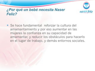 ¿Por qué un bebé necesita Naser 
Feliz? 
— Se hace fundamental reforzar la cultura del 
amamantamiento y por eso aumentar en las 
mujeres la confianza en su capacidad de 
amamantar, y reducir los obstáculos para hacerlo 
en el lugar de trabajo, y demás entornos sociales. 
 