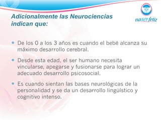 Adicionalmente las Neurociencias 
indican que: 
— De los 0 a los 3 años es cuando el bebé alcanza su 
máximo desarrollo cerebral. 
— Desde esta edad, el ser humano necesita 
vincularse, apegarse y fusionarse para lograr un 
adecuado desarrollo psicosocial. 
— Es cuando sientan las bases neurológicas de la 
personalidad y se da un desarrollo lingüístico y 
cognitivo intenso. 
 