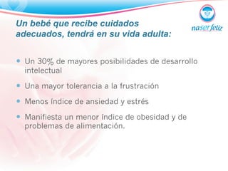 Un bebé que recibe cuidados 
adecuados, tendrá en su vida adulta: 
— Un 30% de mayores posibilidades de desarrollo 
intelectual 
— Una mayor tolerancia a la frustración 
— Menos índice de ansiedad y estrés 
— Manifiesta un menor índice de obesidad y de 
problemas de alimentación. 
 