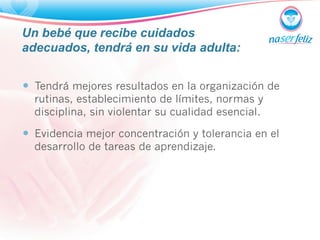 Un bebé que recibe cuidados 
adecuados, tendrá en su vida adulta: 
— Tendrá mejores resultados en la organización de 
rutinas, establecimiento de límites, normas y 
disciplina, sin violentar su cualidad esencial. 
— Evidencia mejor concentración y tolerancia en el 
desarrollo de tareas de aprendizaje. 
 
