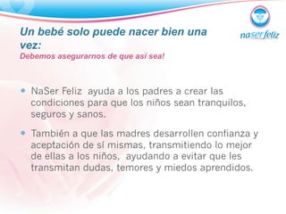 Un bebé solo puede nacer bien una 
vez: 
Debemos asegurarnos de que así sea! 
— NaSer Feliz ayuda a los padres a crear las 
condiciones para que los niños sean tranquilos, 
seguros y sanos. 
— También a que las madres desarrollen confianza y 
aceptación de sí mismas, transmitiendo lo mejor 
de ellas a los niños, ayudando a evitar que les 
transmitan dudas, temores y miedos aprendidos. 
 