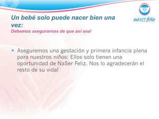 Un bebé solo puede nacer bien una 
vez: 
Debemos asegurarnos de que así sea! 
— Aseguremos una gestación y primera infancia plena 
para nuestros niños: Ellos solo tienen una 
oportunidad de NaSer Feliz. Nos lo agradecerán el 
resto de su vida! 
 