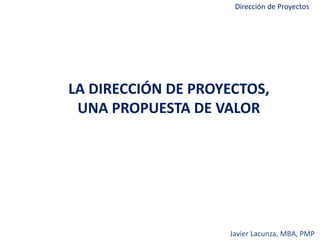 Dirección de Proyectos
LA DIRECCIÓN DE PROYECTOS,
UNA PROPUESTA DE VALOR
Javier Lacunza, MBA, PMP
 