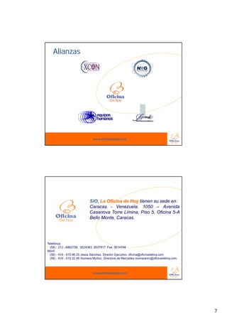 Alianzas




                               www.oficinadehoy.com




                            SIO, La Oficina de Hoy tienen su sede en:
                            Caracas - Venezuela. 1050 – Avenida
                            Casanova T
                            C         Torre Lí i
                                            Límina, Pi 5 Ofi i 5 A
                                                    Piso 5, Oficina 5-A
                            Bello Monte, Caracas.




Telefónos:
  (58) - 212 –8883758, 9524363, 9537817. Fax: 9514748
Móvil
  (58) - 416 - 615.96.35 Jesús Sánchez, Director Ejecutivo, oficina@oficinadehoy.com
  (58) - 416 - 510.32.49 Xiomara Muñoz, Directora de Mercadeo xiomaramc@oficinadehoy.com



                               www.oficinadehoy.com




                                                                                           7
 