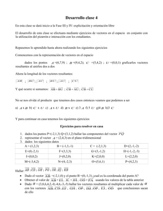 Desarrollo clase 4
En esta clase se dará inicio a la Fase III y IV: explicitación y orientación libre
El desarrollo de esta clase se efectuara mediante ejercicios de vectores en el espacio en conjunto con
la utilización del pizarrón e interacción con los estudiantes.
Repasemos lo aprendido hasta ahora realizando los siguientes ejercicios
Comencemos con la representación de vectores en el espacio








dados los pontos A =(6,7,9) ; B =(9,4,2); C =(5,4,2) ; U =(0,0,1) graficarlos vectores
resultantes al unirlos dos a dos
Ahora la longitud de los vectores resultantes:
AB

;

BC

;

AC

;

BU

;

;

AU

CU

Y qué ocurre si sumamos: AB + BU ; CB + AU ; CB + CU
No se nos olvide el producto que tenemos dos casos entonces veamos que podemos a ser
























a) A x B b) C x U c) A x U d) B x C e) 3 A f) 5 U g)4 B h)3 C
Y para continuar en casa tenemos los siguientes ejercicios
Ejercicios para resolver en casa

1. dados los puntos P=(-2,1,3) Q=(3,1,2) hallar las componentes del vector

2. representar el vector A = (2,4,3) en el plano tridimensional
3. dados los siguientes datos
A = (1,2,3)
B = (-1,3,-1)
C = (-2,1,3)

PQ

D=(2,-1,-2)

E=(0,-2,1)

F=(3,3,3)

G=(3,-1,2)

H=(-1,-2,-3)

I=(0,0,2)

J=(0,2,0)

K=(2,0,0)

L=(2,2,0)

M=(-3,4,2)

N=(4,-2,3)

O=(5,6,1)

P=(4,2,3)

Hallar:
•
•
•

Dado el vector AB =(-2,1,0) y el punto B =(0,-1,3) ¿cual es la coordenada del punto A?
Obtener el valor de AB + EI , JL + JH , OD + PA usando los valores de la tabla anterior
Dado α = (3,8,6,4,2,-0,-4,6,-3,-5) hallar los vectores resultantes al multiplicar cada valor de α
con los vectores AB , CD , EF , GH , OP , IM , OP , EJ , OD que conclusiones sacan
de ello

 
