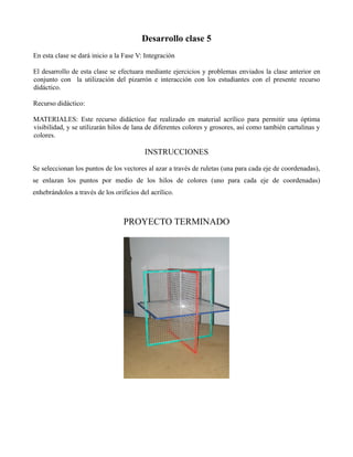 Desarrollo clase 5
En esta clase se dará inicio a la Fase V: Integración
El desarrollo de esta clase se efectuara mediante ejercicios y problemas enviados la clase anterior en
conjunto con la utilización del pizarrón e interacción con los estudiantes con el presente recurso
didáctico.
Recurso didáctico:
MATERIALES: Este recurso didáctico fue realizado en material acrílico para permitir una óptima
visibilidad, y se utilizarán hilos de lana de diferentes colores y grosores, así como también cartulinas y
colores.

INSTRUCCIONES
Se seleccionan los puntos de los vectores al azar a través de ruletas (una para cada eje de coordenadas),
se enlazan los puntos por medio de los hilos de colores (uno para cada eje de coordenadas)
enhebrándolos a través de los orificios del acrílico.

PROYECTO TERMINADO

 