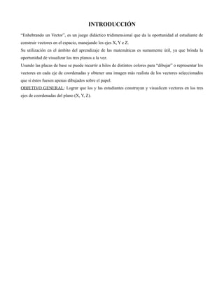 INTRODUCCIÓN
“Enhebrando un Vector”, es un juego didáctico tridimensional que da la oportunidad al estudiante de
construir vectores en el espacio, manejando los ejes X, Y e Z.
Su utilización en el ámbito del aprendizaje de las matemáticas es sumamente útil, ya que brinda la
oportunidad de visualizar los tres planos a la vez.
Usando las placas de base se puede recurrir a hilos de distintos colores para “dibujar” o representar los
vectores en cada eje de coordenadas y obtener una imagen más realista de los vectores seleccionados
que si éstos fuesen apenas dibujados sobre el papel.
OBJETIVO GENERAL: Lograr que los y las estudiantes construyan y visualicen vectores en los tres
ejes de coordenadas del plano (X, Y, Z).

 