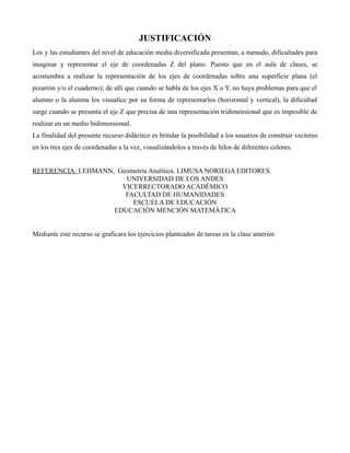 JUSTIFICACIÓN
Los y las estudiantes del nivel de educación media diversificada presentan, a menudo, dificultades para
imaginar y representar el eje de coordenadas Z del plano. Puesto que en el aula de clases, se
acostumbra a realizar la representación de los ejes de coordenadas sobre una superficie plana (el
pizarrón y/o el cuaderno); de allí que cuando se habla de los ejes X o Y, no haya problemas para que el
alumno o la alumna los visualice por su forma de representarlos (horizontal y vertical), la dificultad
surge cuando se presenta el eje Z que precisa de una representación tridimensional que es imposible de
realizar en un medio bidimensional.
La finalidad del presente recurso didáctico es brindar la posibilidad a los usuarios de construir vectores
en los tres ejes de coordenadas a la vez, visualizándolos a través de hilos de diferentes colores.
REFERENCIA: LEHMANN, Geometría Analítica. LIMUSA NORIEGA EDITORES.
UNIVERSIDAD DE LOS ANDES
VICERRECTORADO ACADÉMICO
FACULTAD DE HUMANIDADES
ESCUELA DE EDUCACIÓN
EDUCACIÓN MENCIÓN MATEMÁTICA
Mediante este recurso se graficara los ejercicios planteados de tareas en la clase anterior.

 