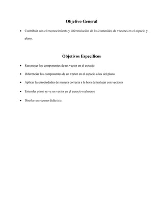 Objetivo General
•

Contribuir con el reconocimiento y diferenciación de los contenidos de vectores en el espacio y
plano.

Objetivos Específicos
•

Reconocer los componentes de un vector en el espacio

•

Diferenciar los componentes de un vector en el espacio a los del plano

•

Aplicar las propiedades de manera correcta a la hora de trabajar con vectores

•

Entender como se ve un vector en el espacio realmente

•

Diseñar un recurso didáctico.

 