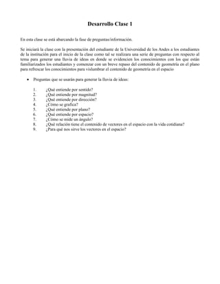 Desarrollo Clase 1
En esta clase se está abarcando la fase de preguntas/información.
Se iniciará la clase con la presentación del estudiante de la Universidad de los Andes a los estudiantes
de la institución para el inicio de la clase como tal se realizara una serie de preguntas con respecto al
tema para generar una lluvia de ideas en donde se evidencien los conocimientos con los que están
familiarizados los estudiantes y comenzar con un breve repaso del contenido de geometría en el plano
para refrescar los conocimientos para vislumbrar el contenido de geometría en el espacio
•

Preguntas que se usarán para generar la lluvia de ideas:
1.
2.
3.
4.
5.
6.
7.
8.
9.

¿Qué entiende por sentido?
¿Qué entiende por magnitud?
¿Qué entiende por dirección?
¿Cómo se grafica?
¿Qué entiende por plano?
¿Qué entiende por espacio?
¿Cómo se mide un ángulo?
¿Qué relación tiene el contenido de vectores en el espacio con la vida cotidiana?
¿Para qué nos sirve los vectores en el espacio?

 