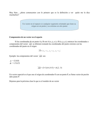 Muy bien... ¿ahora comencemos con lo primero que es la definición a ver
muchachos?

quién me la dice

.
Un vector en el espacio es cualquier segmento orientado que tiene su
origen en un ponto y su extremo en otro punto

Componentes de un vector en el espacio
Si las coordenadas de un punto A y B son A (x1,y1,z1) y B (x2,y2,z2), entonces las coordenadas o
componentes del vector AB se obtienen restando las coordenadas del punto extremo con las
coordenadas del punto en el origen
⃗ ( x 2 −x 1 , y 2− y1 , z 2 − z 1 )
AB=

Ejemplo: las componentes del vector AB son

A = (3,4,0)

B = (-3,6,3)
AB = (3+3,6-4, 0-3) = (6,2, -3)

Un vector especial es el que une el origen de coordenadas O con un punto P, se llama vector de poción
delo punto P.
Dejemos para la próxima clase lo que es el modulo de un vector

 
