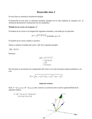 Desarrollo clase 3
En esta clase se continúa la orientación dirigida.
El desarrollo de esta clase se efectuara mediante ejemplos de la vida cotidiana en conjunto con la
utilización del pizarrón e interacción con los estudiantes.
Modulo de un vector en el espacio R 3
El modulo de un vector es la longitud del segmento orientado y esta dado por la expresión:
en donde x,y,z ∈ R 3
El modulo de un vector siempre es positivo.
Vamos a calcular el modulo del vector AB .En el siguiente ejemplo
AB = (6,2,3)

Entonces:
AB = 6 2 +2 2 +32
= 36 +4 +9
= 49
=7unidades

Por otra parte si no tenemos los componentes del vector si no solo los puntos entonces podemos a ser
esto

Suma de vectores




Sean V =(x1,y1,z1) y W =(x2,y2,z2) dos vectores. La suma de estos vectores queda definida de la
siguiente manera:
 
V +W = (x1,y1,z1) + (x2,y2,z2) =

(x1+x2,y1+y2,z1+z2)

 