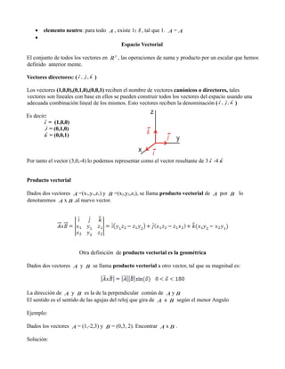 •
•







elemento neutro: para todo A , existe 1∈ R , tal que 1. A = A
Espacio Vectorial

El conjunto de todos los vectores en R 3 , las operaciones de suma y producto por un escalar que hemos
definido anterior mente.
ˆ
Vectores directores: ( i ,

ˆ, k
j ˆ

)

Los vectores (1,0,0),(0,1,0),(0,0,1) reciben el nombre de vectores canónicos o directores, tales
vectores son lineales con base en ellos se pueden construir todos los vectores del espacio usando una
ˆ j ˆ
adecuada combinación lineal de los mismos. Esto vectores reciben la denominación ( i , ˆ, k )
Es decir:
ˆ
i =

(1,0,0)
= (0,1,0)
ˆ
k = (0,0,1)
ˆ
j

ˆ
ˆ
Por tanto el vector (3,0,-4) lo podemos representar como el vector resultante de 3 i -4 k

Producto vectorial








Dados dos vectores A =(x1,y1,z1) y B =(x2,y2,z2), se llama producto vectorial de A por B lo
 
denotaremos A x B ,al nuevo vector.

Otra definición de producto vectorial es la geométrica




Dados dos vectores A y B se llama producto vectorial a otro vector, tal que su magnitud es:









La dirección de A y B es la de la perpendicular común de A y B


El sentido es el sentido de las agujas del reloj que gira de A a B según el menor Angulo
Ejemplo:








Dados los vectores A = (1,-2,3) y B = (0,3, 2). Encontrar A x B .
Solución:

 