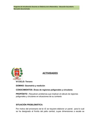 Programa de Actualización Docente en Didáctica de la Matemática - Educación Secundaria
Narración documentada
ACTIVIDADES
VI CICLO: Tercero
DOMINO: Geometría y medición
CONOCIMIENTOS: Áreas de regiones poligonales y circulares
PROPÓSITO : Resuelven problemas que implican el cálculo de regiones
poligonales y circulares en situaciones de su contexto
SITUACIÓN PROBLEMÁTICA:
Por motivo del aniversario de la I.E se requiere elaborar un panel; para lo cual
se ha designado el frontis del patio central, cuyas dimensiones a escala se
 