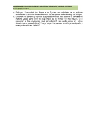 Programa de Actualización Docente en Didáctica de la Matemática - Educación Secundaria
Narración documentada
4. Dialogan cómo cubrir las letras y las figuras con materiales de su entorno
teniendo en cuenta las áreas obtenidas de las figuras en las letras y los dibujos
5. Exponen sus paneles y explican sus procedimientos para obtener la cantidad de
material usado para cubrir las superficies de las letras y de los dibujos. y se
preguntan a los estudiantes ¿qué aprendieron? ¿se puede aplicar en otras
situaciones el procedimiento?; luego pegan los paneles en el lugar designado y
en espacios visibles de la I.E.
 