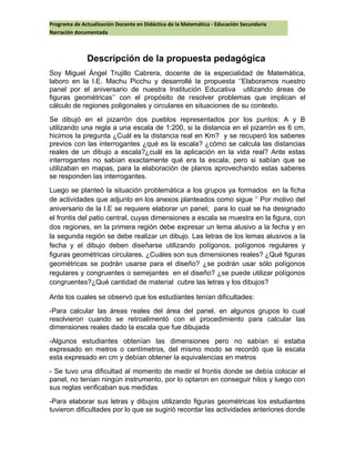 Programa de Actualización Docente en Didáctica de la Matemática - Educación Secundaria
Narración documentada
Descripción de la propuesta pedagógica
Soy Miguel Ángel Trujillo Cabrera, docente de la especialidad de Matemática,
laboro en la I.E. Machu Picchu y desarrollé la propuesta ‘’Elaboramos nuestro
panel por el aniversario de nuestra Institución Educativa utilizando áreas de
figuras geométricas’’ con el propósito de resolver problemas que implican el
cálculo de regiones poligonales y circulares en situaciones de su contexto.
Se dibujó en el pizarrón dos pueblos representados por los puntos: A y B
utilizando una regla a una escala de 1:200, si la distancia en el pizarrón es 6 cm,
hicimos la pregunta ¿Cuál es la distancia real en Km? y se recuperó los saberes
previos con las interrogantes ¿qué es la escala? ¿cómo se calcula las distancias
reales de un dibujo a escala?¿cuál es la aplicación en la vida real? Ante estas
interrogantes no sabían exactamente qué era la escala, pero si sabían que se
utilizaban en mapas, para la elaboración de planos aprovechando estas saberes
se responden las interrogantes.
Luego se planteó la situación problemática a los grupos ya formados en la ficha
de actividades que adjunto en los anexos planteados como sigue ’’ Por motivo del
aniversario de la I.E se requiere elaborar un panel; para lo cual se ha designado
el frontis del patio central, cuyas dimensiones a escala se muestra en la figura, con
dos regiones, en la primera región debe expresar un lema alusivo a la fecha y en
la segunda región se debe realizar un dibujo. Las letras de los lemas alusivos a la
fecha y el dibujo deben diseñarse utilizando polígonos, polígonos regulares y
figuras geométricas circulares. ¿Cuáles son sus dimensiones reales? ¿Qué figuras
geométricas se podrán usarse para el diseño? ¿se podrán usar sólo polígonos
regulares y congruentes o semejantes en el diseño? ¿se puede utilizar polígonos
congruentes?¿Qué cantidad de material cubre las letras y los dibujos?
Ante los cuales se observó que los estudiantes tenían dificultades:
-Para calcular las áreas reales del área del panel, en algunos grupos lo cual
resolvieron cuando se retroalimentó con el procedimiento para calcular las
dimensiones reales dado la escala que fue dibujada
-Algunos estudiantes obtenían las dimensiones pero no sabían si estaba
expresado en metros o centímetros, del mismo modo se recordó que la escala
esta expresado en cm y debían obtener la equivalencias en metros
- Se tuvo una dificultad al momento de medir el frontis donde se debía colocar el
panel, no tenían ningún instrumento, por lo optaron en conseguir hilos y luego con
sus reglas verificaban sus medidas
-Para elaborar sus letras y dibujos utilizando figuras geométricas los estudiantes
tuvieron dificultades por lo que se sugirió recordar las actividades anteriores donde
 